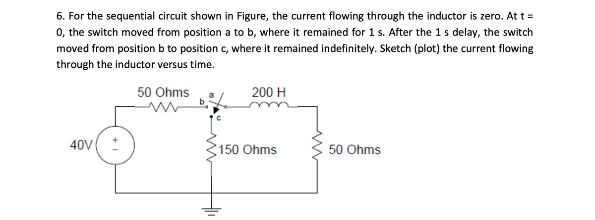 6. For the sequential circuit shown in Figure, the current flowing through the inductor is zero. At t =
0, the switch moved from position a to b, where it remained for 1 s. After the 1 s delay, the switch
moved from position b to position c, where it remained indefinitely. Sketch (plot) the current flowing
through the inductor versus time.
50 Ohms
b
200 H
a
40V
150 Ohms
50 Ohms
