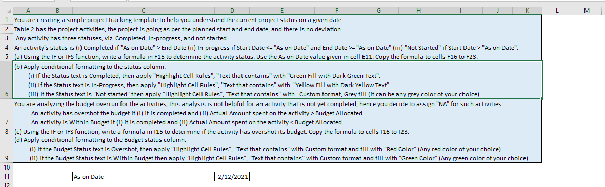A
B
D
F
1 You are creating a simple project tracking template to help you understand the current project status on a given date.
2 Table 2 has the project activities, the project is going as per the planned start and end date, and there is no deviation.
3 Any activity has three statuses, viz. Completed, In-progress, and not started.
4 An activity's status is (i) Completed if "As on Date" > End Date (ii) In-progress if Start Date <= "As on Date" and End Date >= "As on Date" (iii) "Not Started" if Start Date > "As on Date".
5
6
9
10
(a) Using the IF or IFS function, write a formula in F15 to determine the activity status. Use the As on Date value given in cell E11. Copy the formula to cells F16 to F23.
(b) Apply conditional formatting to the status column.
(i) If the Status text is Completed, then apply "Highlight Cell Rules", "Text that contains" with "Green Fill with Dark Green Text".
(ii) If the Status text is In-Progress, then apply "Highlight Cell Rules", "Text that contains" with "Yellow Fill with Dark Yellow Text".
(iii) If the Status text is "Not started" then apply "Highlight Cell Rules", "Text that contains" with Custom format, Grey fill (it can be any grey color of your choice).
You are analyzing the budget overrun for the activities; this analysis is not helpful for an activity that is not yet completed; hence you decide to assign "NA" for such activities.
An activity has overshot the budget if (i) it is completed and (ii) Actual Amount spent on the activity > Budget Allocated.
7
An activity is within Budget if (i) it is completed and (ii) Actual Amount spent on the activity < Budget Allocated.
8 (c) Using the IF or IFS function, write a formula in 115 to determine if the activity has overshot its budget. Copy the formula to cells 116 to 123.
(d) Apply conditional formatting to the Budget status column.
(i) If the Budget Status text is Overshot, then apply "Highlight Cell Rules", "Text that contains" with Custom format and fill with "Red Color" (Any red color of your choice).
(ii) If the Budget Status text is Within Budget then apply "Highlight Cell Rules", "Text that contains" with Custom format and fill with "Green Color" (Any green color of your choice).
11
12
G
As on Date
H
2/12/2021
K
L
M