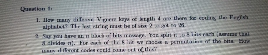 2. Say you have an n block of bits message. You split it to 8 bits each (assume that
8 divides n). For each of the 8 bit we choose a permutation of the bits. How
many different codes could come out of this?
