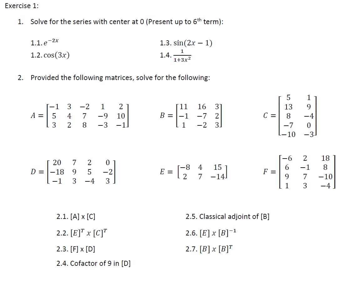 Exercise 1:
1. Solve for the series with center at 0 (Present up to 6th term):
1.1. e-2x
1.3. sin(2x – 1)
1.2. cos(3x)
1
1.4.
1+3x2
2. Provided the following matrices, solve for the following:
[-1
3
-2
1
[11
B = |-1
16
31
13
9.
C =
-7 2
31
A =
4
7
-9
10
8.
-4
2
8
-3
-1.
1
-2
-7
10
-3-
-6
2
18
20
7
-8
E =
4
15
6
F =
9
-1
8.
D = |-18
-2
7
-14.
7
-10
-1
-4
3
1
3
-4
2.1. [A] x [C]
2.5. Classical adjoint of [B]
2.2. [E]" x [C]"
2.6. [E] x [B]¯1
2.3. [F] x [D]
2.7. [B]x [B]"
2.4. Cofactor of 9 in [D]
