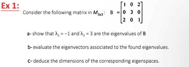 Ex 1:
[102]
Consider the following matrix in M3x3 B 0 3 0
[20
a- show that A₁ = -1 and X₂ = 3 are the eigenvalues of B
b- evaluate the eigenvectors associated to the found eigenvalues.
C- deduce the dimensions of the corresponding eigenspaces.