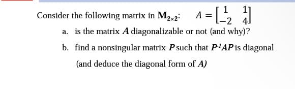 11
Consider the following matrix in M₂x2² A = [¹21]
a. is the matrix A diagonalizable or not (and why)?
b.
find a nonsingular matrix P such that P¹AP is diagonal
(and deduce the diagonal form of A)