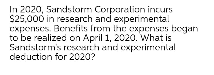 In 2020, Sandstorm Corporation incurs
$25,000 in research and experimental
expenses. Benefits from the expenses began
to be realized on April 1, 2020. What is
Sandstorm's research and experimental
deduction for 2020?
