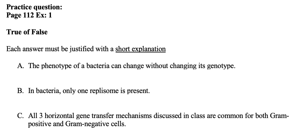 Practice question:
Page 112 Ex:1
True of False
Each answer must be justified with a short explanation
A. The phenotype of a bacteria can change without changing its genotype.
B. In bacteria, only one replisome is present.
C. All 3 horizontal gene transfer mechanisms discussed in class are common for both Gram-
positive and Gram-negative cells.
