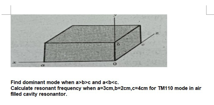 Find dominant mode when a>b>c and a<b<c.
Calculate resonant frequency when a=3cm,b=2cm,c=D4cm for TM110 mode in air
filled cavity resonantor.
