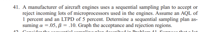 41. A manufacturer of aircraft engines uses a sequential sampling plan to accept or
reject incoming lots of microprocessors used in the engines. Assume an AQL of
1 percent and an LTPD of 5 percent. Determine a sequential sampling plan as-
suming a =.05, B = .10. Graph the acceptance and rejection regions.
Conoi
