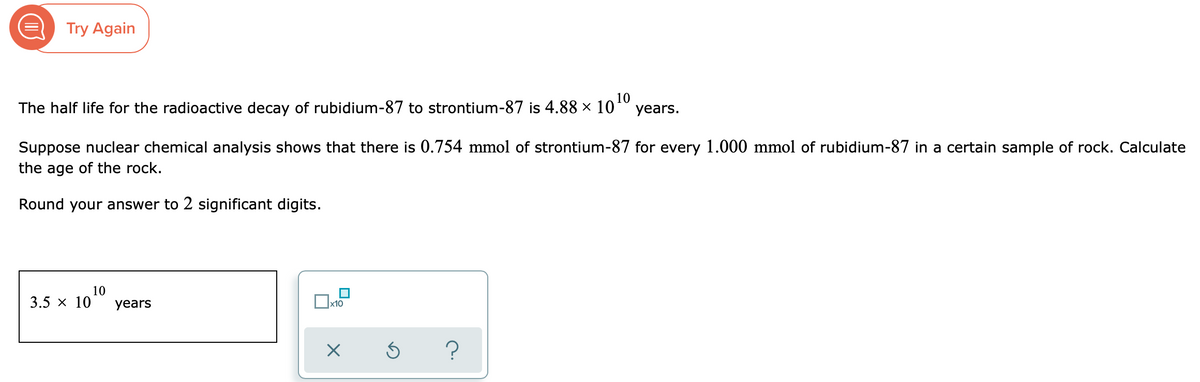 E Try Again
10
The half life for the radioactive decay of rubidium-87 to strontium-87 is 4.88 × 10 years.
Suppose nuclear chemical analysis shows that there is 0.754 mmol of strontium-87 for every 1.000 mmol of rubidium-87 in a certain sample of rock. Calculate
the age of the rock.
Round your answer to 2 significant digits.
10
3.5 x 10
years
Ox10
