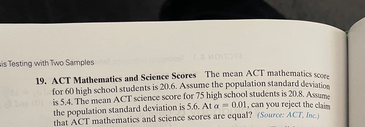 bas 001 is 5.4. The mean ACT science score for 75 high school students is 20.8. Assume
for 60 high school students is 20.6. Assume the population standard deviation
sis Testing with Two Samples tee
d conot.ccirel 1.8 OIT
19. ACT Mathematics and Science Scores The mean ACT mathematics scora
for 60 high school students is 20.6. Assume the population standard deviation
bas 001 - is 5.4. The mean ACT science score for 75 high school students is 20.8. Assume
the population standard deviation is 5.6. At a = 0.01, can you reject the claim
that ACT mathematics and science scores are equal? (Source: ACT, Inc.)
%3D

