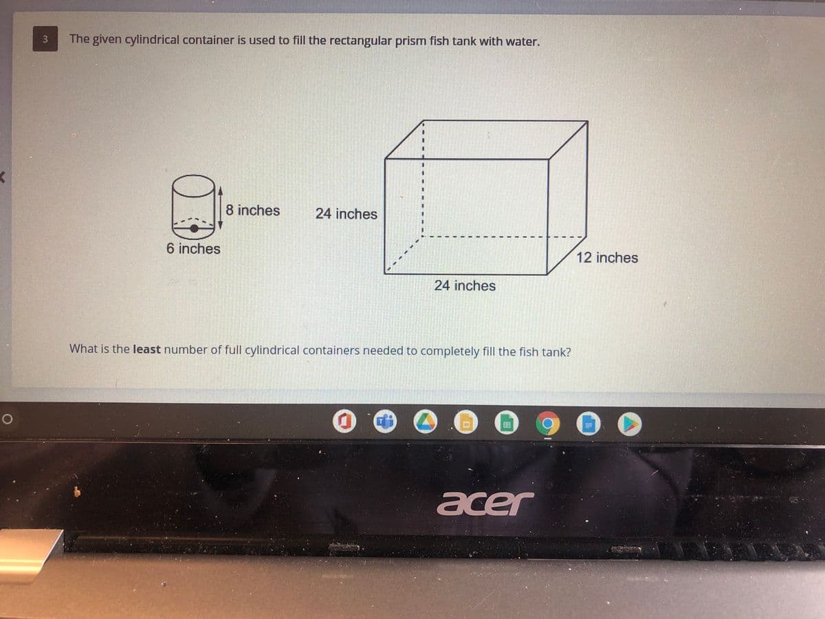 The given cylindrical container is used to fill the rectangular prism fish tank with water.
8 inches
24 inches
6 inches
12 inches
24 inches
What is the least number of full cylindrical containers needed to completely fill the fish tank?
acer
3.
