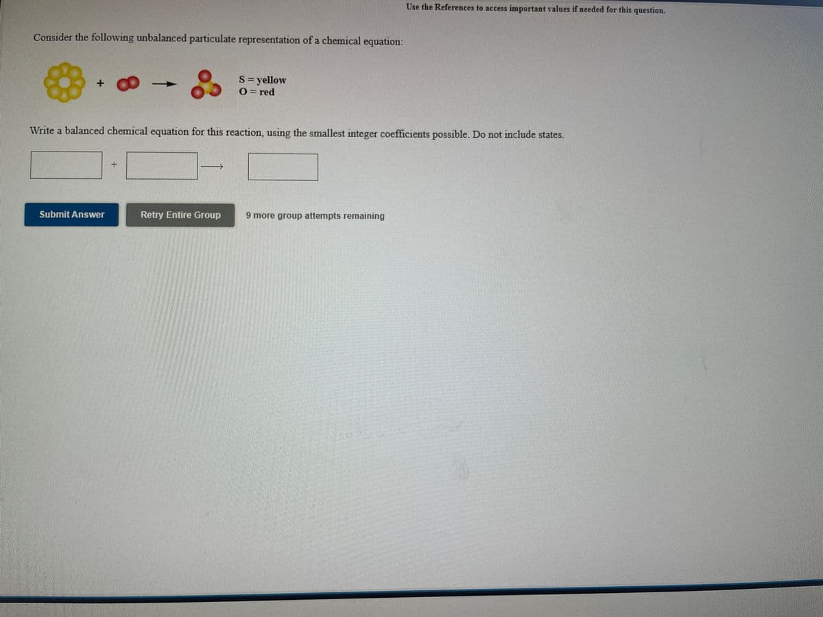 Use the References to access important values if needed for this question.
Consider the following unbalanced particulate representation of a chemical
equation:
S= yellow
O= red
Write a balanced chemical equation for this reaction, using the smallest integer coefficients possible. Do not include states.
Submit Answer
Retry Entire Group
9 more group attempts remaining
