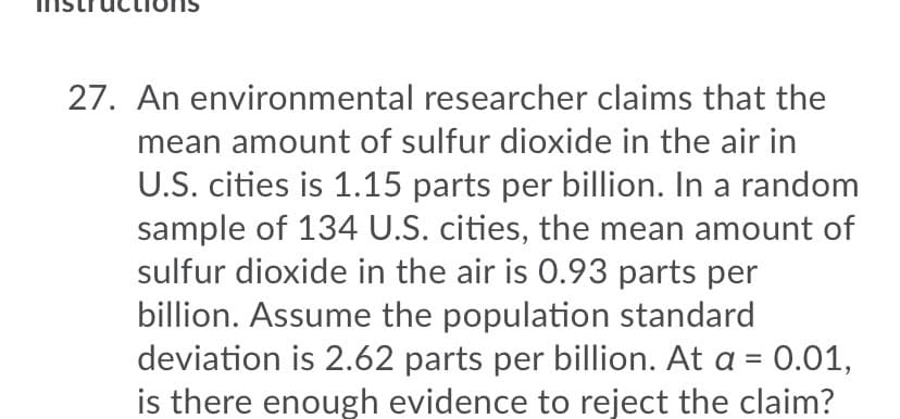 27. An environmental researcher claims that the
mean amount of sulfur dioxide in the air in
U.S. cities is 1.15 parts per billion. In a random
sample of 134 U.S. cities, the mean amount of
sulfur dioxide in the air is 0.93 parts per
billion. Assume the population standard
deviation is 2.62 parts per billion. At a =
0.01,
is there enough evidence to reject the claim?
