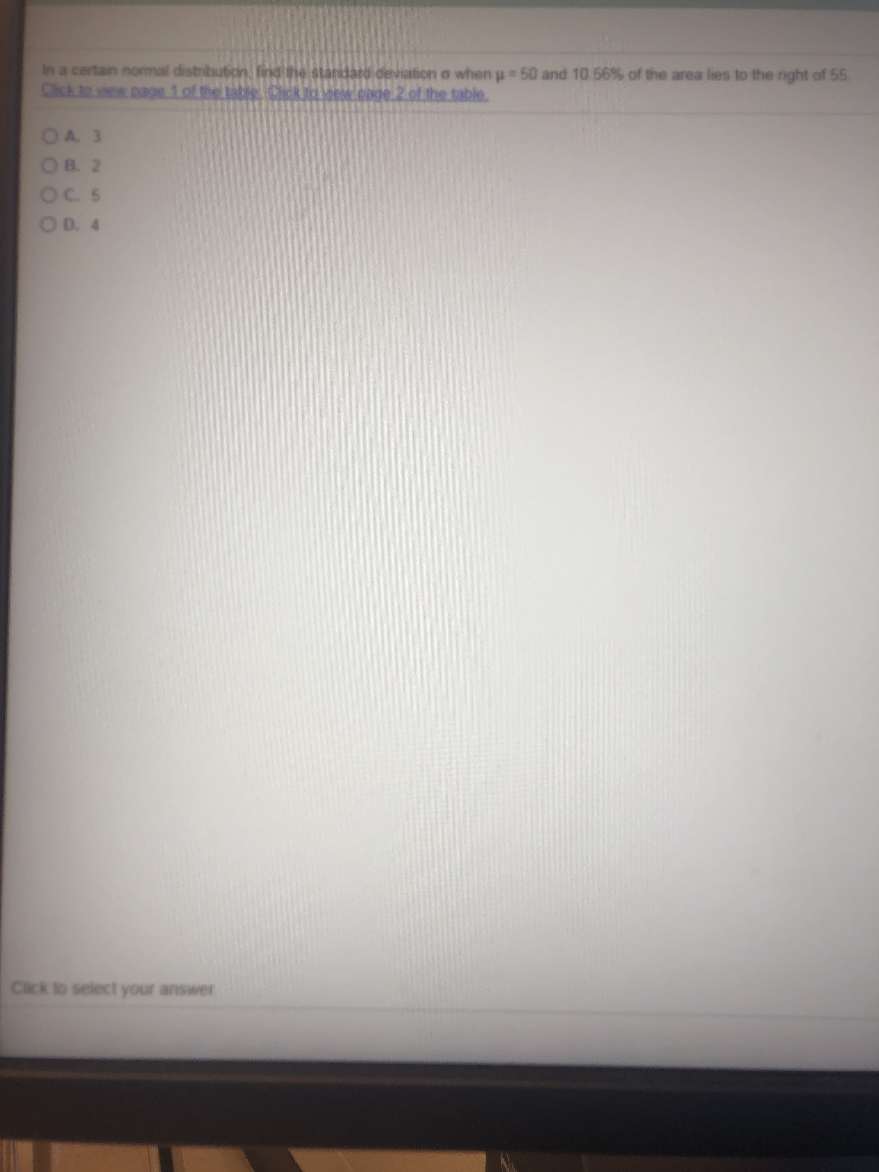 In a certain normal distribution, find the standard deviation e when p 50 and 10.56 % of the area lies to the right of 55
Click to vew page 1of the table. Cick to view page 2 of the table.
OA 3
OB 2
Oc 5
OD. 4
