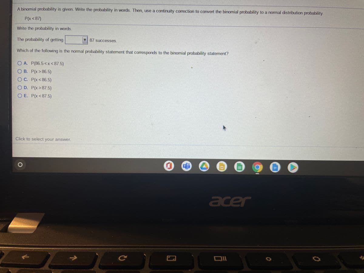 A binomial probability is given. Write the probability in words. Then, use a continuity correction to convert the binomial probability to a normal distribution probability.
P(x <87)
Write the probability in words.
The probability of getting
V 87 successes.
Which of the following is the normal probability statement that corresponds to the binomial probability statement?
O A. P(86.5<x<87.5)
O B. P(x > 86.5)
OC. P(x<86.5)
O D. P(x>87.5)
O E. P(x<87.5)
Click to select your answer.
acer
Ce
71
