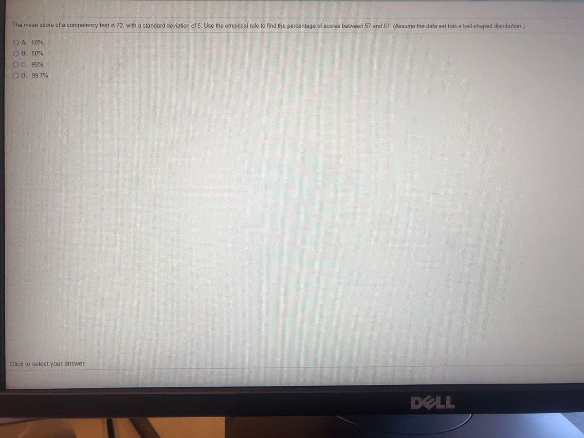 The mean score of a competency test is 72, with a standard deviation of 5 Use the empirical rule to find the percentage of scores between 57 and 87. (Assume the data set has a bell-shaped distribution.)
O A. 68%
O B. 50%
O C. 95%
O D. 99.7%
Click to select your answer.
DELL
