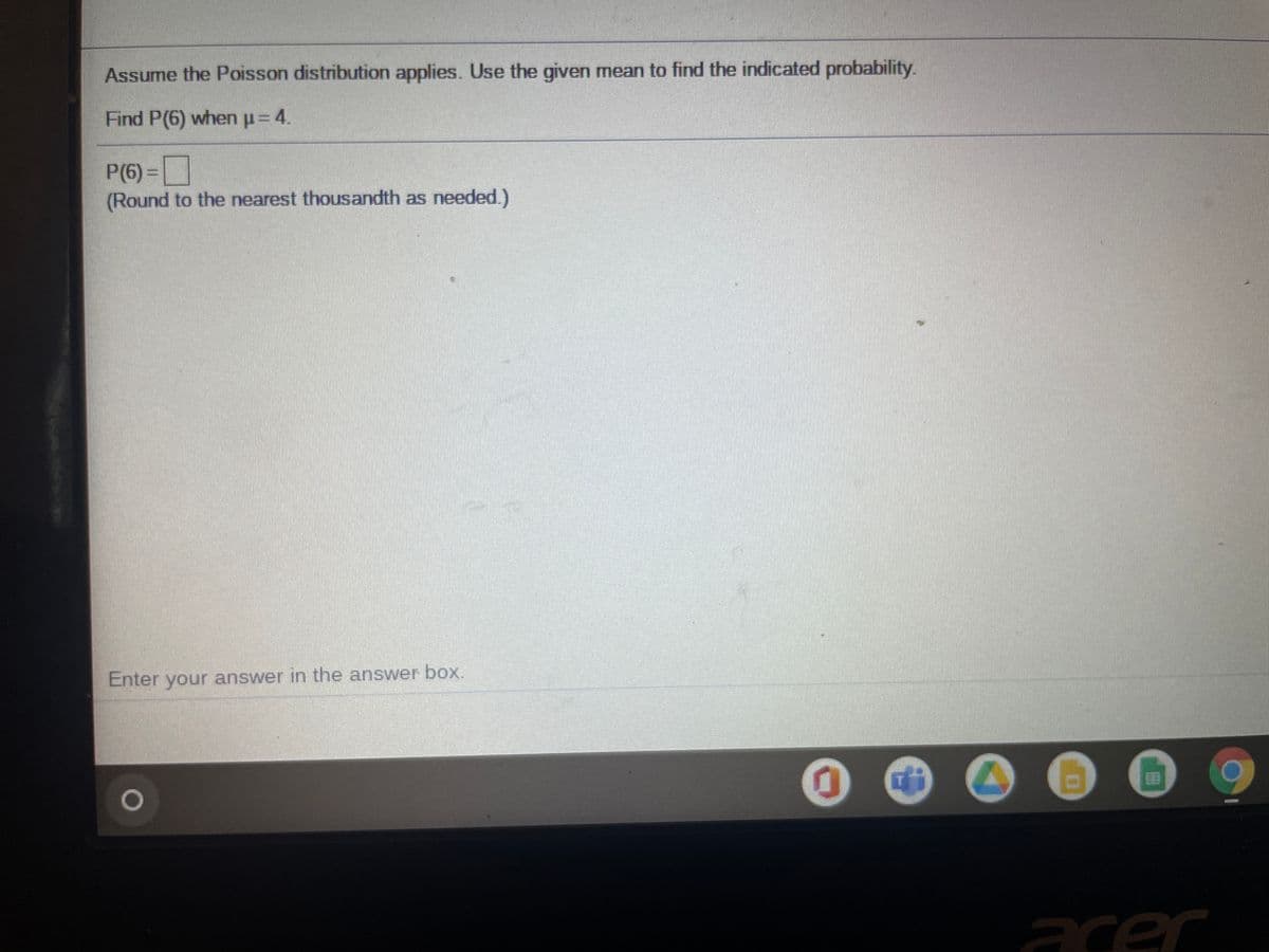 Assume the Poisson distribution applies. Use the given mean to find the indicated probability.
Find P(6) whenp=4.
P(6)%3D|
(Round to the nearest thousandth as needed.)
Enter your answer in the answer box.
acer
