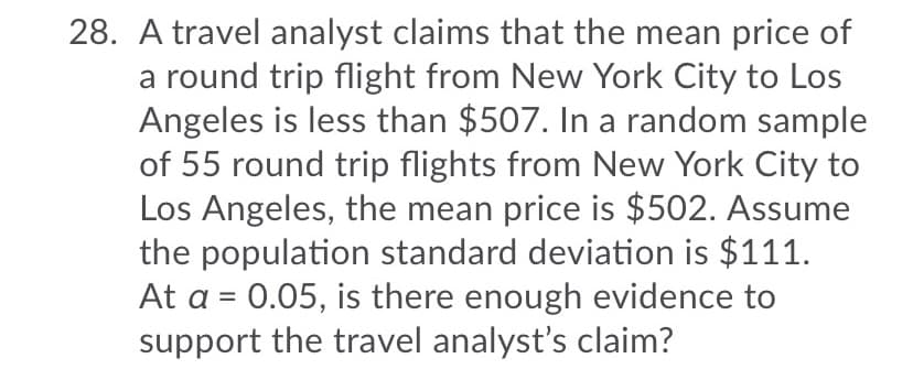 28. A travel analyst claims that the mean price of
a round trip flight from New York City to Los
Angeles is less than $507. In a random sample
of 55 round trip flights from New York City to
Los Angeles, the mean price is $502. Assume
the population standard deviation is $111.
At a = 0.05, is there enough evidence to
support the travel analyst's claim?
