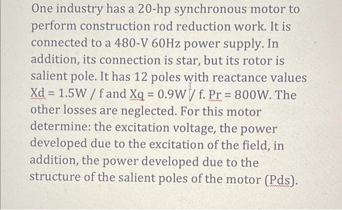 One industry has a 20-hp synchronous motor to
perform construction rod reduction work. It is
connected to a 480-V 60Hz power supply. In
addition, its connection is star, but its rotor is
salient pole. It has 12 poles with reactance values
Xd = 1.5W / f and Xq = 0.9W/ f. Pr 800W. The
other losses are neglected. For this motor
determine: the excitation voltage, the power
developed due to the excitation of the field, in
addition, the power developed due to the
structure of the salient poles of the motor (Pds).
%3D
%3D
