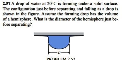 2.57 A drop of water at 20°C is forming under a solid surface.
The configuration just before separating and falling as a drop is
shown in the figure. Assume the forming drop has the volume
of a hemisphere. What is the diameter of the hemisphere just be-
fore separating?
PROBLEM 2 57
