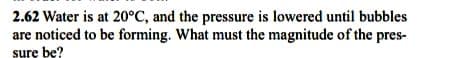 2.62 Water is at 20°C, and the pressure is lowered until bubbles
are noticed to be forming. What must the magnitude of the pres-
sure be?
