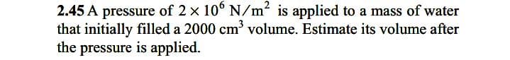 2.45 A pressure of 2 x 10° N/m² is applied to a mass of water
that initially filled a 2000 cm' volume. Estimate its volume after
the pressure is applied.
