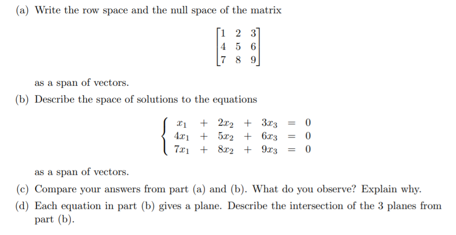 (a) Write the row space and the null space of the matrix
[1 2 3
4 5 6
7 8 9
as a span of vectors.
(b) Describe the space of solutions to the equations
= 0
{
+ 2x2 + 3x3
4.x1 + 5x2 + 6x3
7x1 + 8x2 + 9x3
as a span of vectors.
(c) Compare your answers from part (a) and (b). What do you observe? Explain why.
(d) Each equation in part (b) gives a plane. Describe the intersection of the 3 planes from
part (b).

