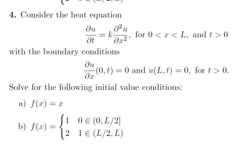 4. Consider the heat equation
ди
k-
for 0 < x < L, and t > 0
with the boundary conditions
ди
(0, t) = 0 and u(L, t) = 0, for t> 0.
%3D
Solve for the following initial value conditions:
а) f(х) — х
S1 0€ (0, L/2]
1 (L/2, L)
b) f(x) =
