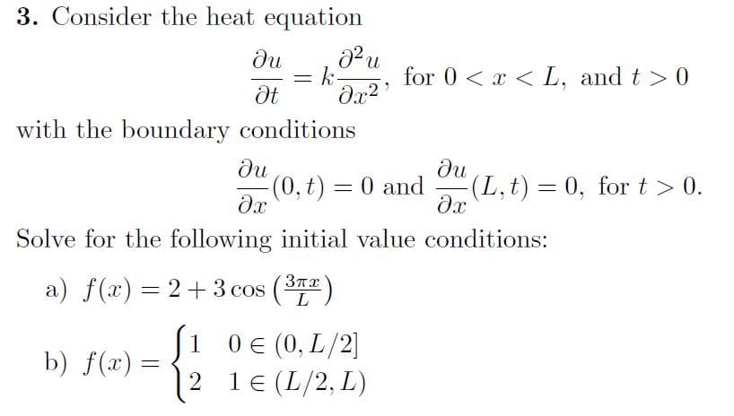 3. Consider the heat equation
du
Pu
k
for 0 < x < L, and t > 0
with the boundary conditions
du
-(0, t) = 0 and
ди
(L,t) = 0, for t> 0.
Solve for the following initial value conditions:
a) f(x) = 2+ 3 cos
3TT)
L
(1
0€ (0, L/2]
b) f(x) =
2
1 (L/2, L)
