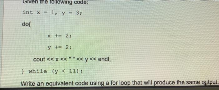 Given the follOwing code:
int x = 1, y = 3;
do
x += 2;
y += 2;
cout << x << " "<< y << endl;
} while (y < 11);
Write an equivalent code using a for loop that will produce the same output.
