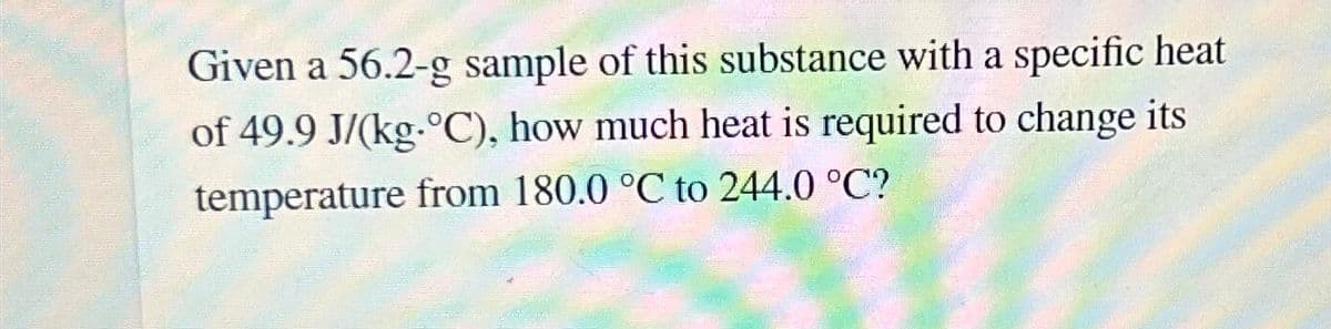 Given a 56.2-g sample of this substance with a specific heat
of 49.9 J/(kg-°C), how much heat is required to change its
temperature from 180.0 °C to 244.0 °C?