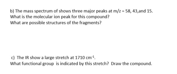 b) The mass spectrum of shows three major peaks at m/z = 58, 43,and 15.
What is the molecular ion peak for this compound?
What are possible structures of the fragments?
c) The IR show a large stretch at 1710 cm1.
What functional group is indicated by this stretch? Draw the compound.
