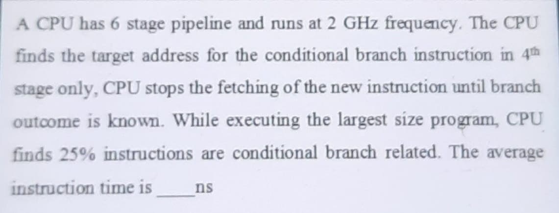 A CPU has 6 stage pipeline and runs at 2 GHz frequency. The CPU
finds the target address for the conditional branch instruction in 4th
stage only, CPU stops the fetching of the new instruction until branch
outcome is known. While executing the largest size program, CPU
finds 25% instructions are conditional branch related. The average
instruction time is
ns
