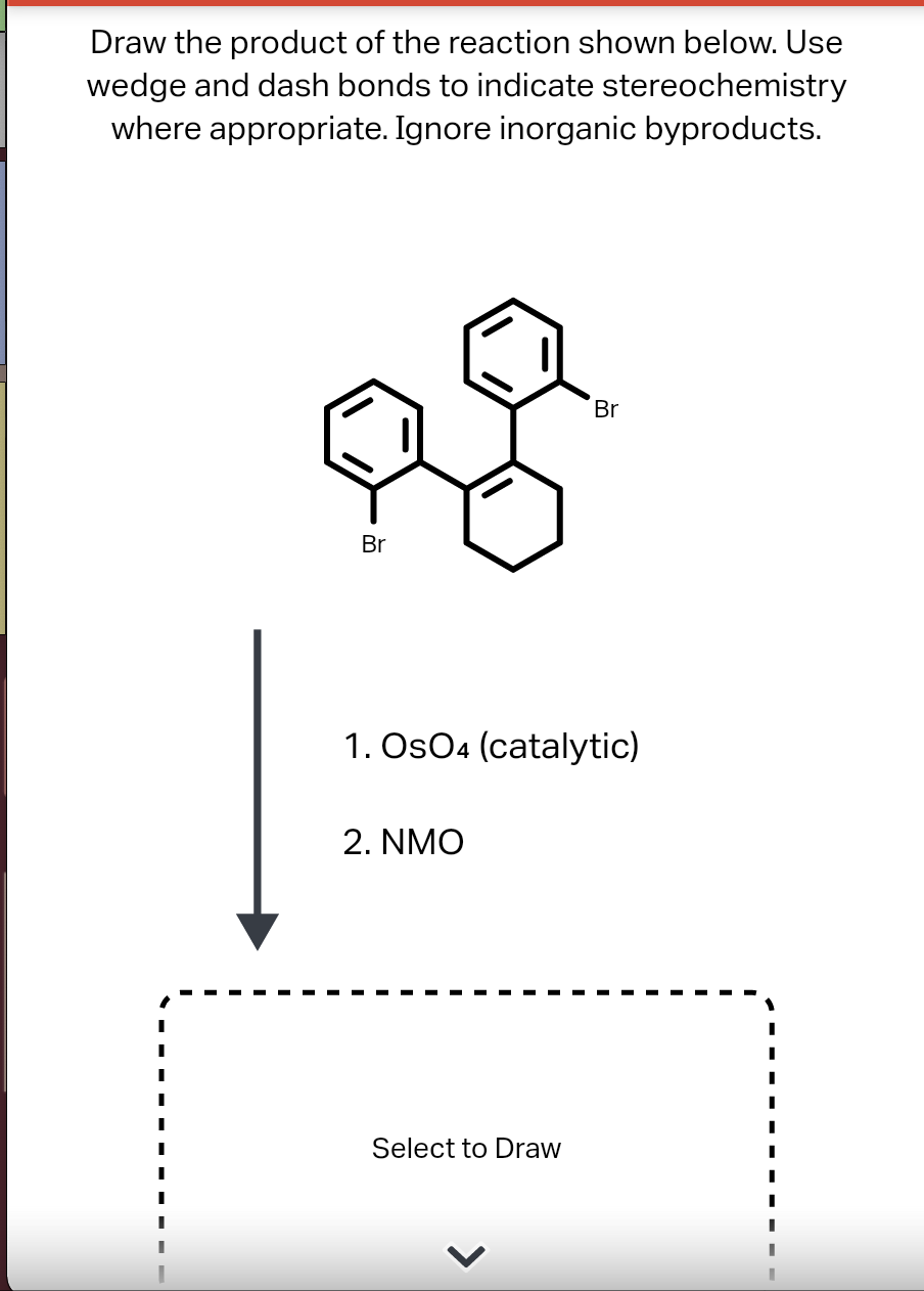 Draw the product of the reaction shown below. Use
wedge and dash bonds to indicate stereochemistry
where appropriate. Ignore inorganic byproducts.
Br
Br
1. Os04 (catalytic)
2. NMO
Select to Draw
