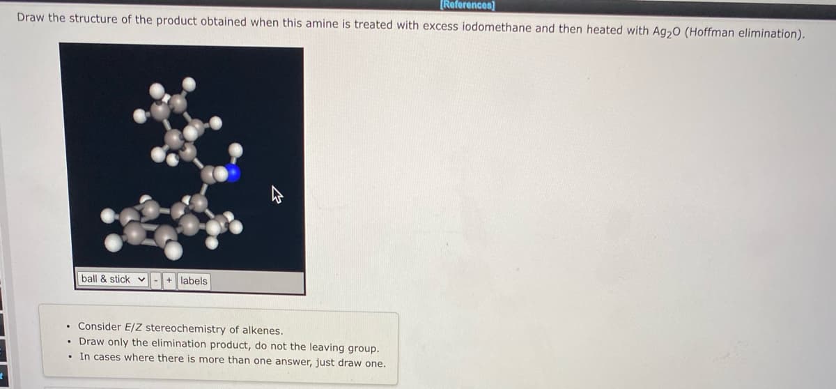 [References)
Draw the structure of the product obtained when this amine is treated with excess iodomethane and then heated with Ag,0 (Hoffman elimination).
ball & stickv
+ labels
• Consider E/Z stereochemistry of alkenes.
• Draw only the elimination product, do not the leaving group.
• In cases where there is more than one answer, just draw one.
