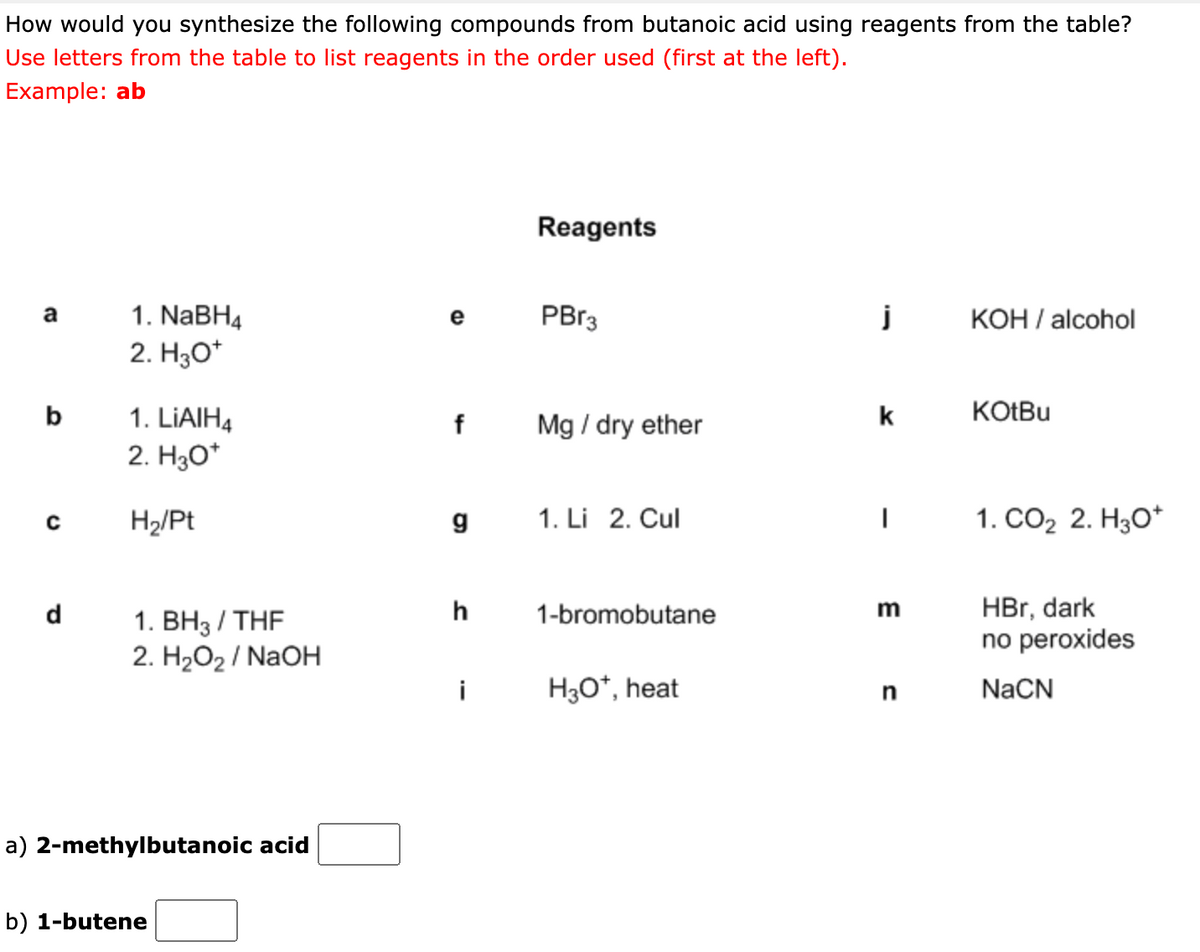 How would you synthesize the following compounds from butanoic acid using reagents from the table?
Use letters from the table to list reagents in the order used (first at the left).
Example: ab
Reagents
1. NABH4
PB13
j
KOH / alcohol
a
e
2. H3O*
b
KOTBU
1. LIAIH4
2. H30*
k
f
Mg / dry ether
H2/Pt
g
1. Li 2. Cul
1. СО2 2. Н,о*
HBr, dark
no peroxides
d
h
1-bromobutane
1. ВН3 / THF
2. H2O2 / NaOH
i
H3O*, heat
n
NaCN
a) 2-methylbutanoic acid
b) 1-butene
