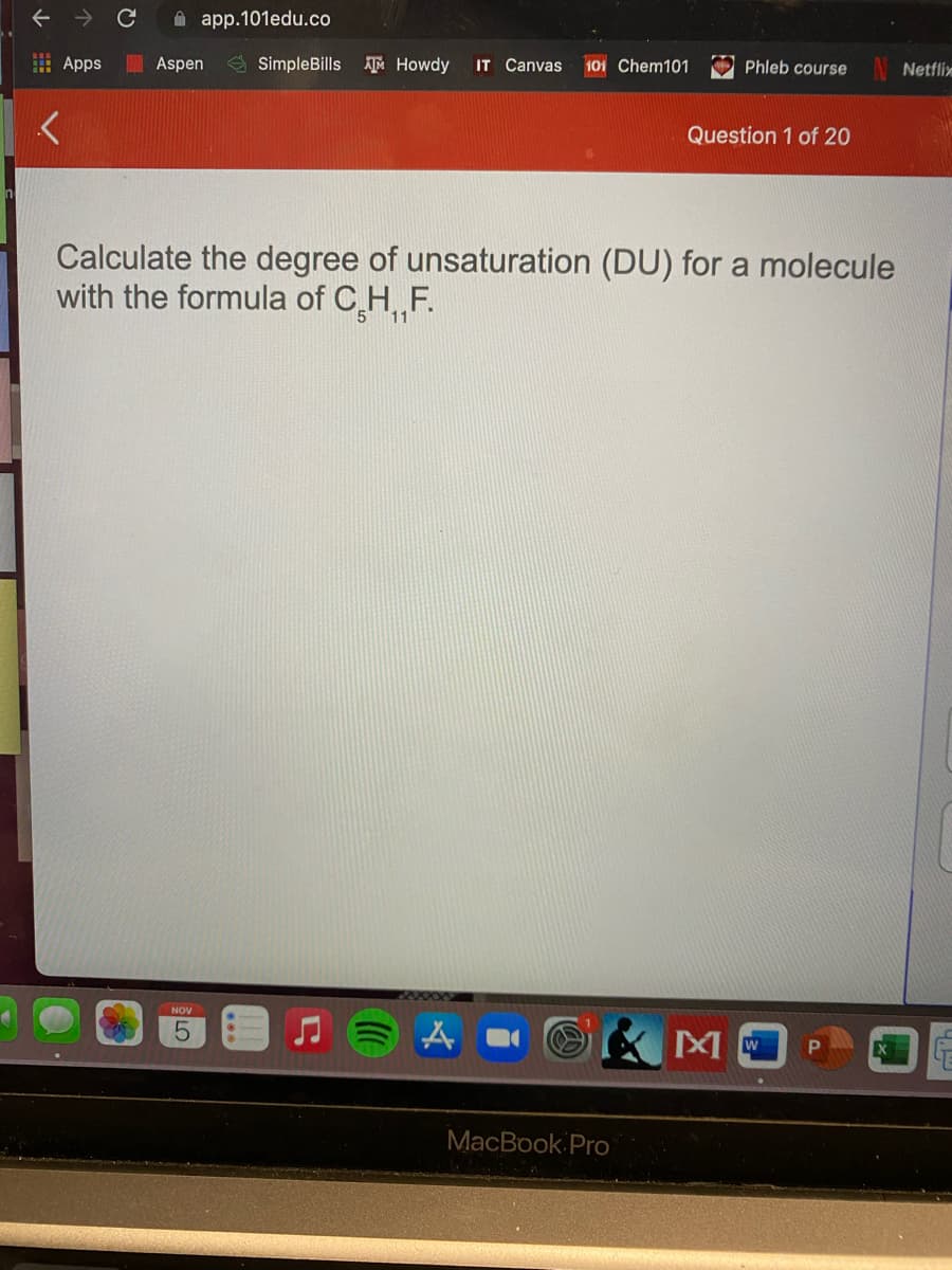 A app.101edu.co
E Apps
Aspen
E SimpleBills Howdy
IT Canvas
101 Chem101
Phleb course
Netflix
Question 1 of 20
Calculate the degree of unsaturation (DU) for a molecule
with the formula of C H, F.
11
NOV
MacBook Pro
