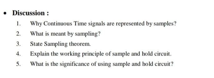 • Discussion :
1.
Why Continuous Time signals are represented by samples?
2.
What is meant by sampling?
3.
State Sampling theorem.
4.
Explain the working principle of sample and hold circuit.
5.
What is the significance of using sample and hold circuit?
