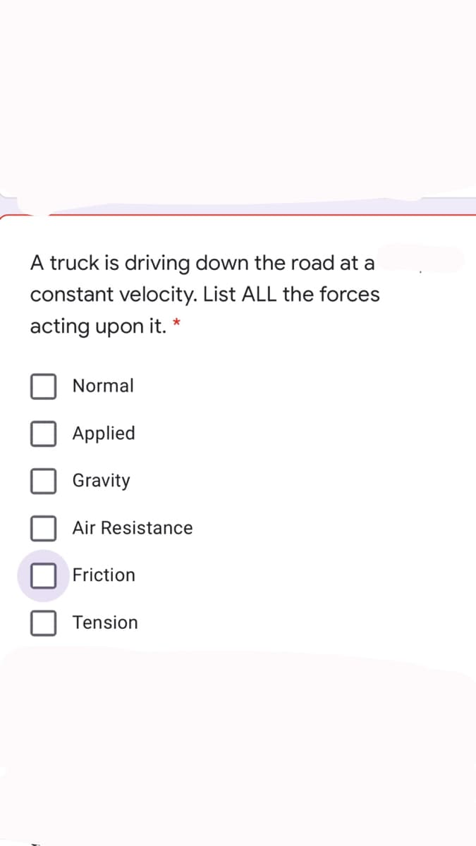 A truck is driving down the road at a
constant velocity. List ALL the forces
acting upon it.
*
Normal
Applied
Gravity
Air Resistance
Friction
Tension
