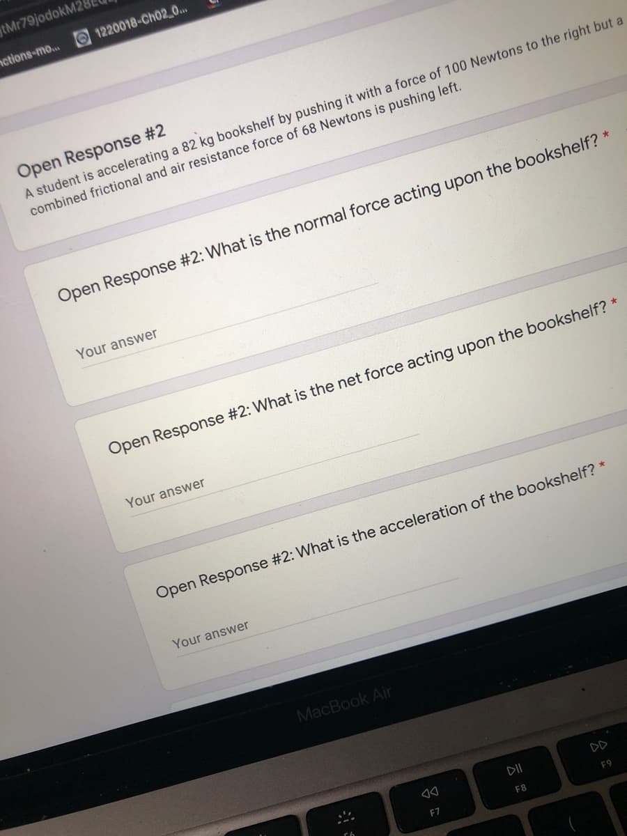 tMr79jodokM2
nctions-mo... O 1220018-Ch02_0...
Open Response #2
A student is accelerating a 82 kg bookshelf by pushing it with a force of 100 Newtons to the right but a
combined frictional and air resistance force of 68 Newtons is pushing left.
Open Response #2: What is the normal force acting upon the bookshelf?
Your answer
Open Response #2: What is the net force acting upon the bookshelf? *
Your answer
Open Response #2: What is the acceleration of the bookshelf?
Your answer
MacBook Air
DII
DD
F7
F8
F9
