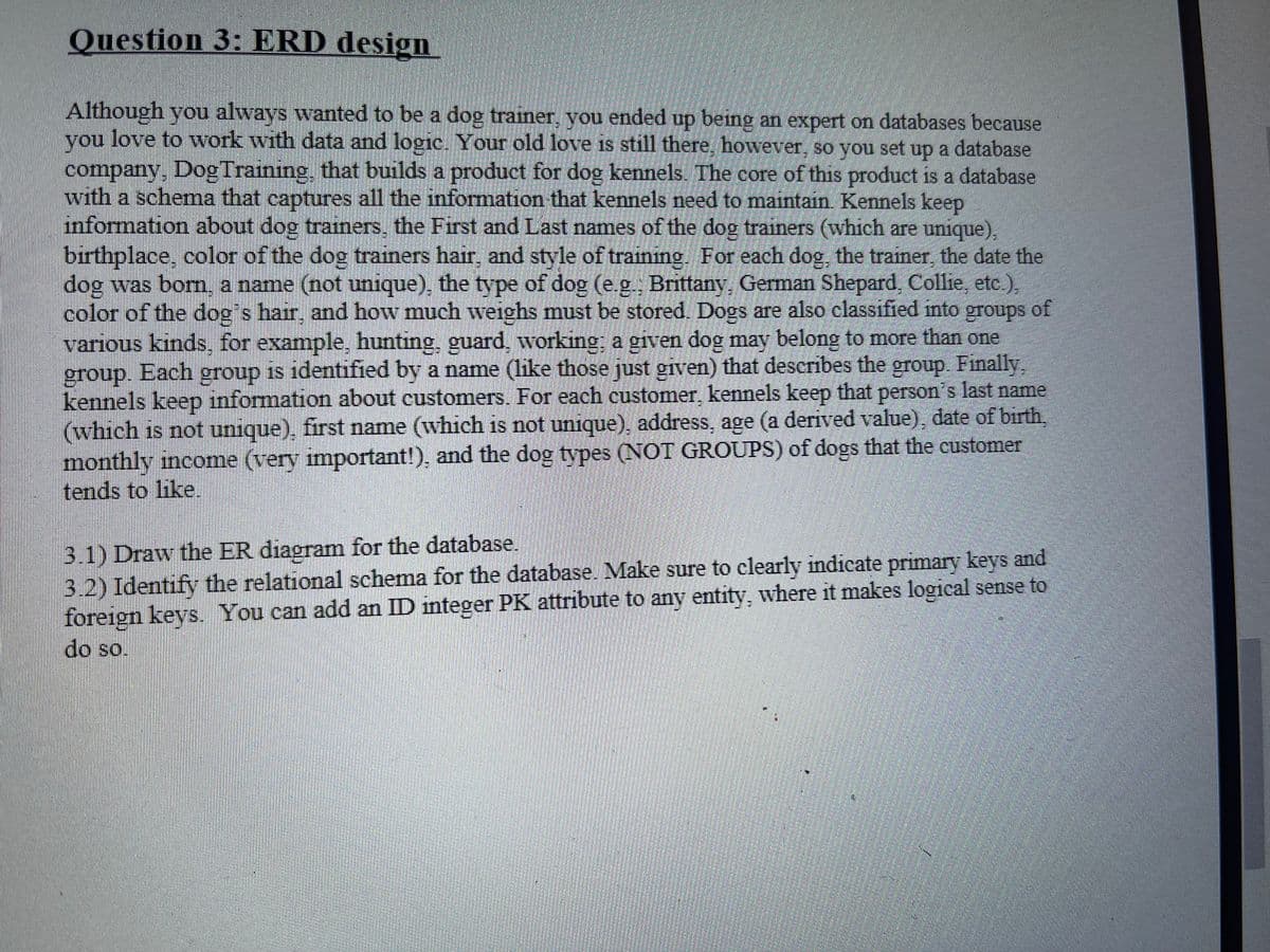 Question 3: ERD design
Although you always wanted to be a dog trainer, you ended up being an expert on databases because
love to work with data and logic. Your old love is still there, however, so you set up a database
you
company, Dog Training, that builds a product for dog kennels. The core of this product is a database
with a schema that captures all the infonmation that kennels need to maintain Kennels keep
information about dog trainers, the First and Last names of the dog trainers (which are unique),
birthplace, color of the dog trainers hair, and style of training. For each dog, the trainer, the date the
dog was bom, a name (not unique), the type of dog (e.g. Brittany, German Shepard, Collie, etc.),
color of the dog's hair, and how much weighs must be stored. Dogs are also classified into groups of
various kinds, for example, hunting, guard, working; a given dog may belong to more than one
group. Each group is identified by a name (like those just given) that describes the group. Finally,
kennels keep information about customers. For each customer, kennels keep that person's last name
(which is not unique), first name (which is not unique), address, age (a derived value), date of birth,
monthly income (very important!), and the dog tvpes (NOT GROUPS) of dogs that the customer
tends to like.
3.1) Draw the ER diagram for the database.
3.2) Identify the relational schema for the database. Make sure to clearly indicate primary keys and
foreign kevs. You can add an ID integer PK attribute to any entity, where it makes logical sense to
do so.
