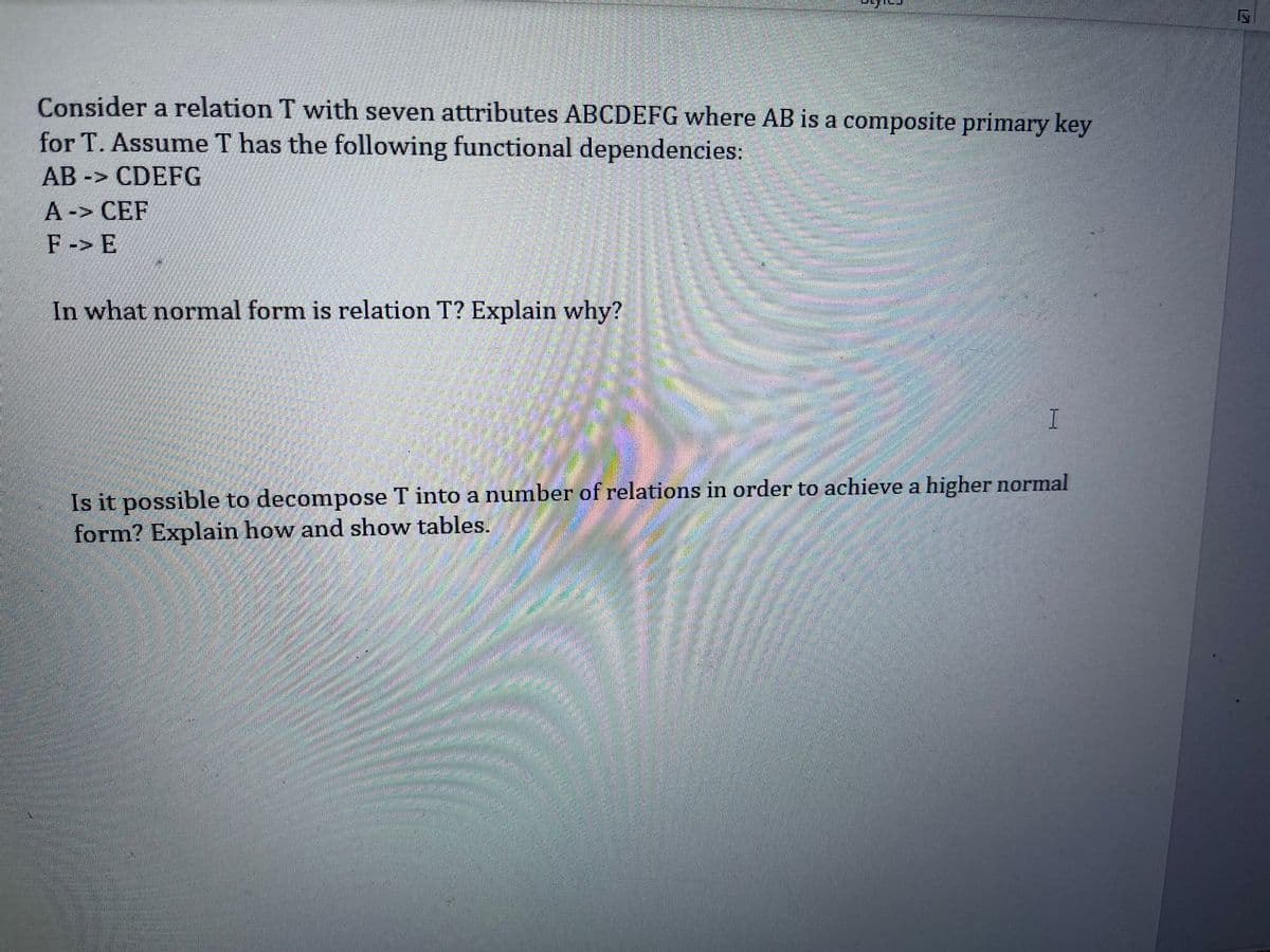 Consider a relation T with seven attributes ABCDEFG where AB is a composite primary key
for T. Assume T has the following functional dependencies:
AB -> CDEFG
L A-> CEF
F-> E
In what normal form is relation T? Explain why?
I
Is it possible to decompose T into a number of relations in order to achieve a higher normal
form? Explain how and show tables.
券
