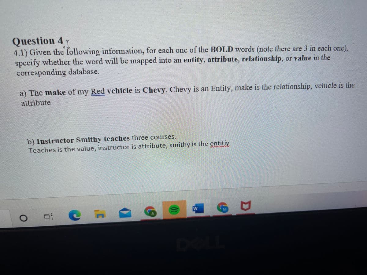 Question 4 T
4.1) Given the following information, for each one of the BOLD words (note there are 3 in each one),
specify whether the word will be mapped into an entity, attribute, relationship, or value in the
corresponding database.
I
a) The make of my Red vehicle is Chevy. Chevy is an Entity, make is the relationship, vehicle is the
attribute
b) Instructor Smithy teaches three courses.
Teaches is the value, instructor is attribute, smithy is the entitiy
W
M.
