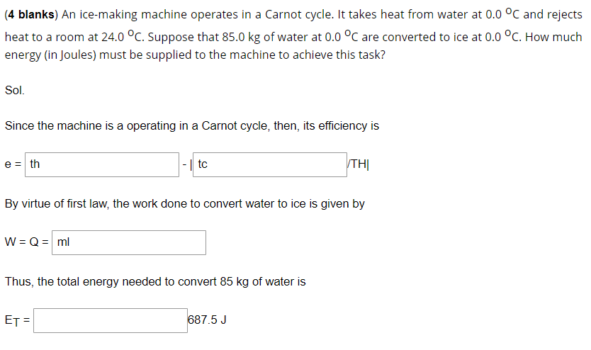 (4 blanks) An ice-making machine operates in a Carnot cycle. It takes heat from water at 0.0 °C and rejects
heat to a room at 24.0 °C. Suppose that 85.0 kg of water at 0.0 °C are converted to ice at 0.0 °C. How much
energy (in Joules) must be supplied to the machine to achieve this task?
Sol.
Since the machine is a operating in a Carnot cycle, then, its efficiency is
e = th
|-| tc
TH|
By virtue of first law, the work done to convert water to ice is given by
W = Q = ml
Thus, the total energy needed to convert 85 kg of water is
ET
687.5 J
