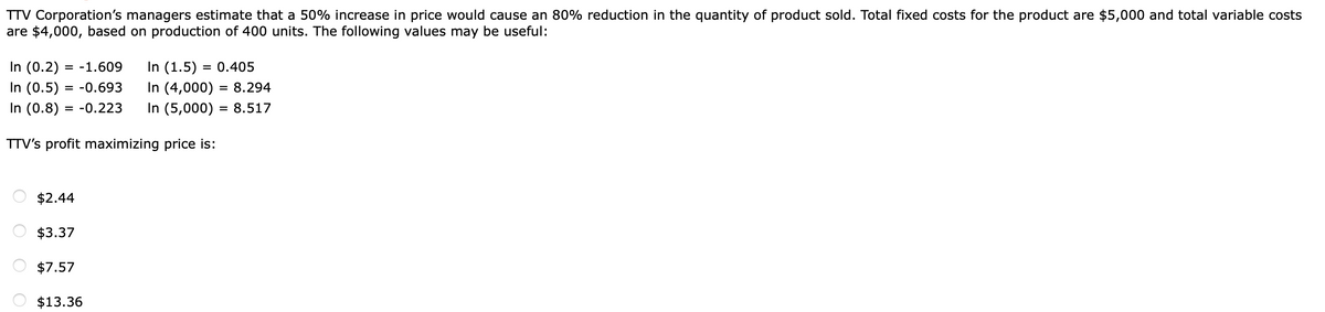 TTV Corporation's managers estimate that a 50% increase in price would cause an 80% reduction in the quantity of product sold. Total fixed costs for the product are $5,000 and total variable costs
are $4,000, based on production of 400 units. The following values may be useful:
In (0.2)
In (0.5) = -0.693
In (0.8) = -0.223
In (1.5) = 0.405
In (4,000) = 8.294
In (5,000) = 8.517
= -1.609
%3D
TTV's profit maximizing price is:
$2.44
O $3.37
$7.57
$13.36

