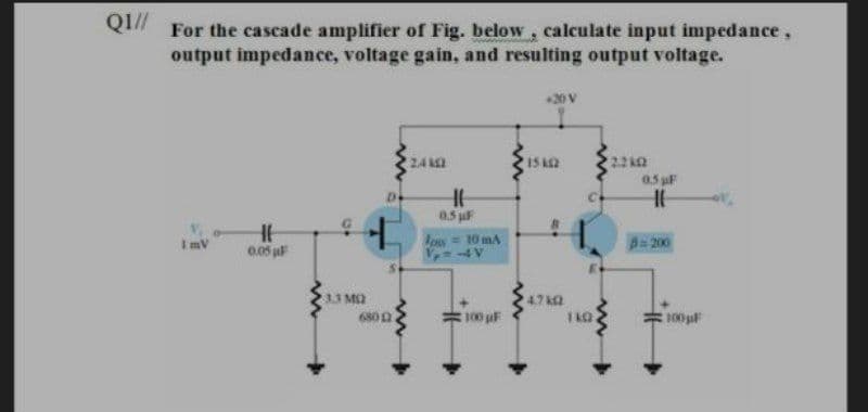 QI//
For the cascade amplifier of Fig. below, calculate input impedance,
output impedance, voltage gain, and resulting output voltage.
20V
24
15 A2
05 F
De
0.5 uF
Ips= 10 mA
B=200
ImV
0.05 F
1.3 MQ
4.7 k
680 0
100 pF
