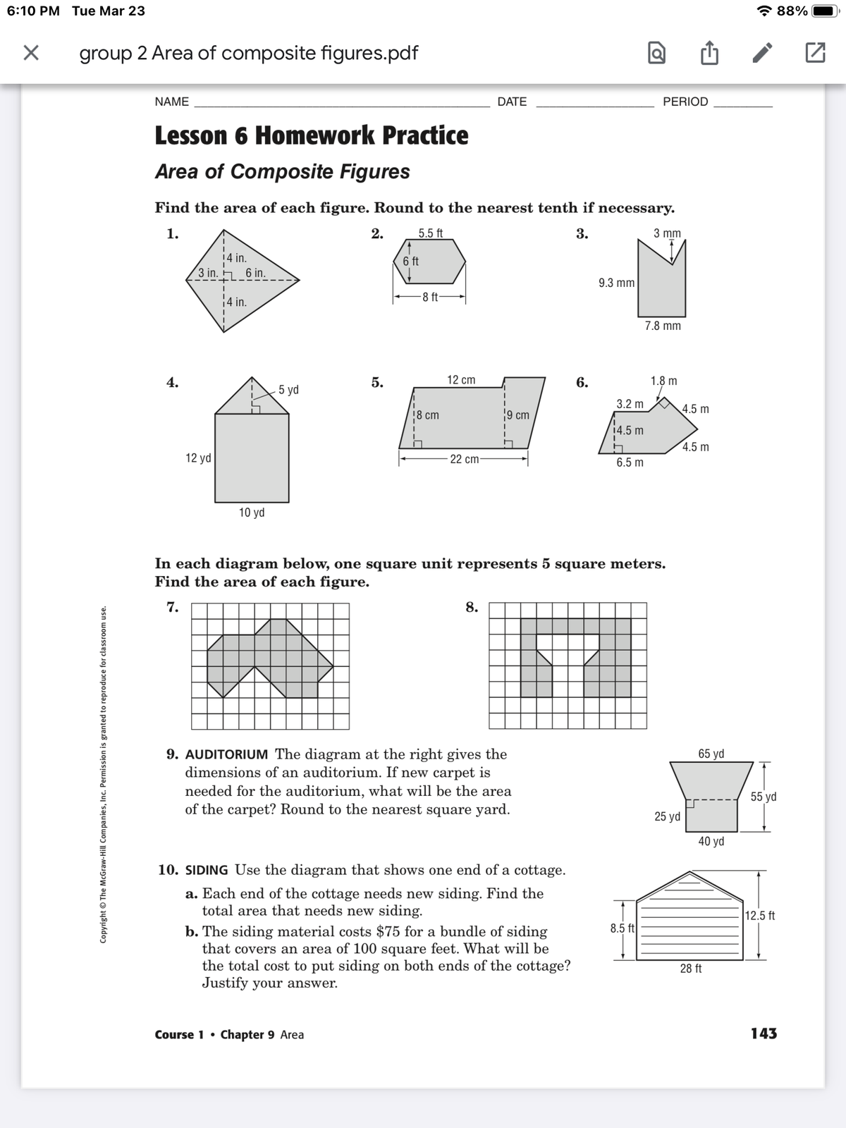 6:10 PM Tue Mar 23
* 88%
group 2 Area of composite figures.pdf
NAME
DATE
PERIOD
Lesson 6 Homework Practice
Area of Composite Figures
Find the area of each figure. Round to the nearest tenth if necessary.
1.
2.
5.5 ft
3.
3 mm
14 in.
3 in.
6 ft
6 in.
9.3 mm
8 ft-
14 in.
7.8 mm
4.
5.
12 cm
6.
1.8 m
5 yd
3.2 m
4.5 m
18 ст
9 cm
14.5 m
4.5 m
12 yd
22 cm-
6.5 m
10 yd
In each diagram below, one square unit represents 5 square meters.
Find the area of each figure.
7.
8.
65 yd
9. AUDITORIUM The diagram at the right gives the
dimensions of an auditorium. If new carpet is
needed for the auditorium, what will be the area
of the carpet? Round to the nearest square yard.
55 yd
25 yd
40 yd
10. SIDING Use the diagram that shows one end of a cottage.
a. Each end of the cottage needs new siding. Find the
total area that needs new siding.
12.5 ft
8.5 ft
b. The siding material costs $75 for a bundle of siding
that covers an area of 100 square feet. What will be
the total cost to put siding on both ends of the cottage?
Justify your answer.
28 ft
Course 1 •
Chapter 9 Area
143
Copyright © The McGraw-Hill Com panies, Inc. Permission is granted to reproduce for classroom use.

