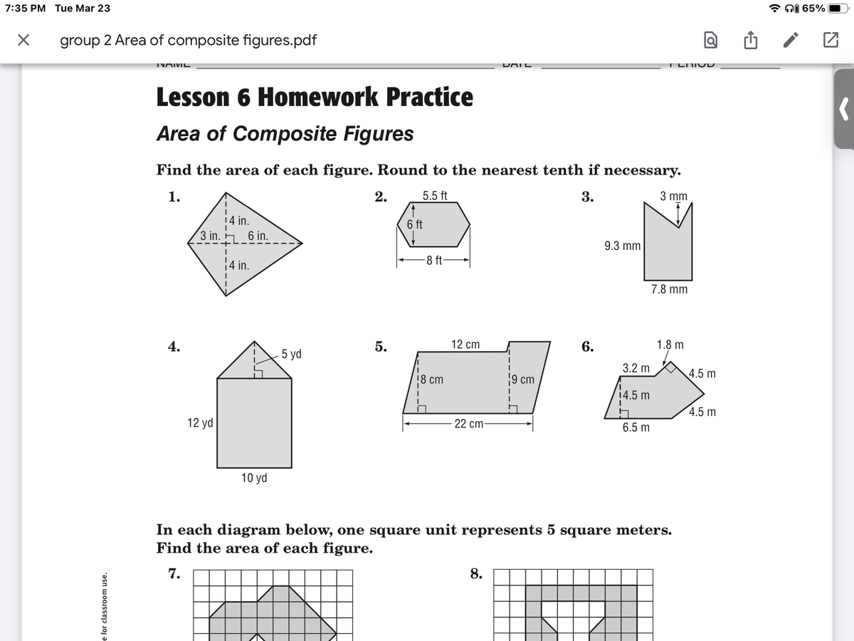 * ni 65%
7:35 PM Tue Mar 23
group 2 Area of composite figures.pdf
DAIL
TNAIVIL
Lesson 6 Homework Practice
Area of Composite Figures
Find the area of each figure. Round to the nearest tenth if necessary.
2.
5.5 ft
3.
3 mm
1.
14 in.
6 ft
3 in. 6 in.
9.3 mm
-8 ft-
4 in.
7.8 mm
12 cm
6.
1.8 m
4.
5.
5 yd
3.2 m
4.5 m
18 cm
9 cm
14.5 m
4.5 m
12 yd
22 cm-
6.5 m
10 yd
In each diagram below, one square unit represents 5 square meters.
Find the area of each figure.
8.
7.
e for classroom use.
co
