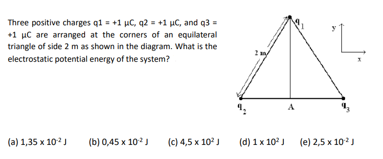 Three positive charges q1 = +1 µC, q2 = +1 µC, and q3 =
+1 µC are arranged at the corners of an equilateral
triangle of side 2 m as shown in the diagram. What is the
2 m
electrostatic potential energy of the system?
A
(a) 1,35 x 10-2 J
(b) 0,45 x 10-² J
(c) 4,5 x 10² J
(d) 1 x 102 J
(e) 2,5 x 10-2 J
