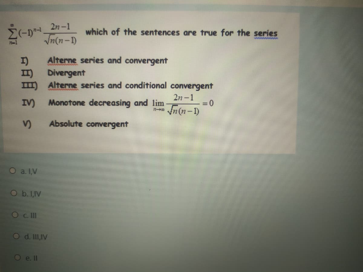 which of the sentences are true for the series
Vn(n-1)
Alterne series and convergent
I)
II) Divergent
m Alterne series and conditional convergent
2n-1
IV) Monotone decreasing and lim
In(n-1)
V)
Absolute convergent
O a. I,V
Ob. I,IV
Oc II
O d. II,IV
Oe. II
