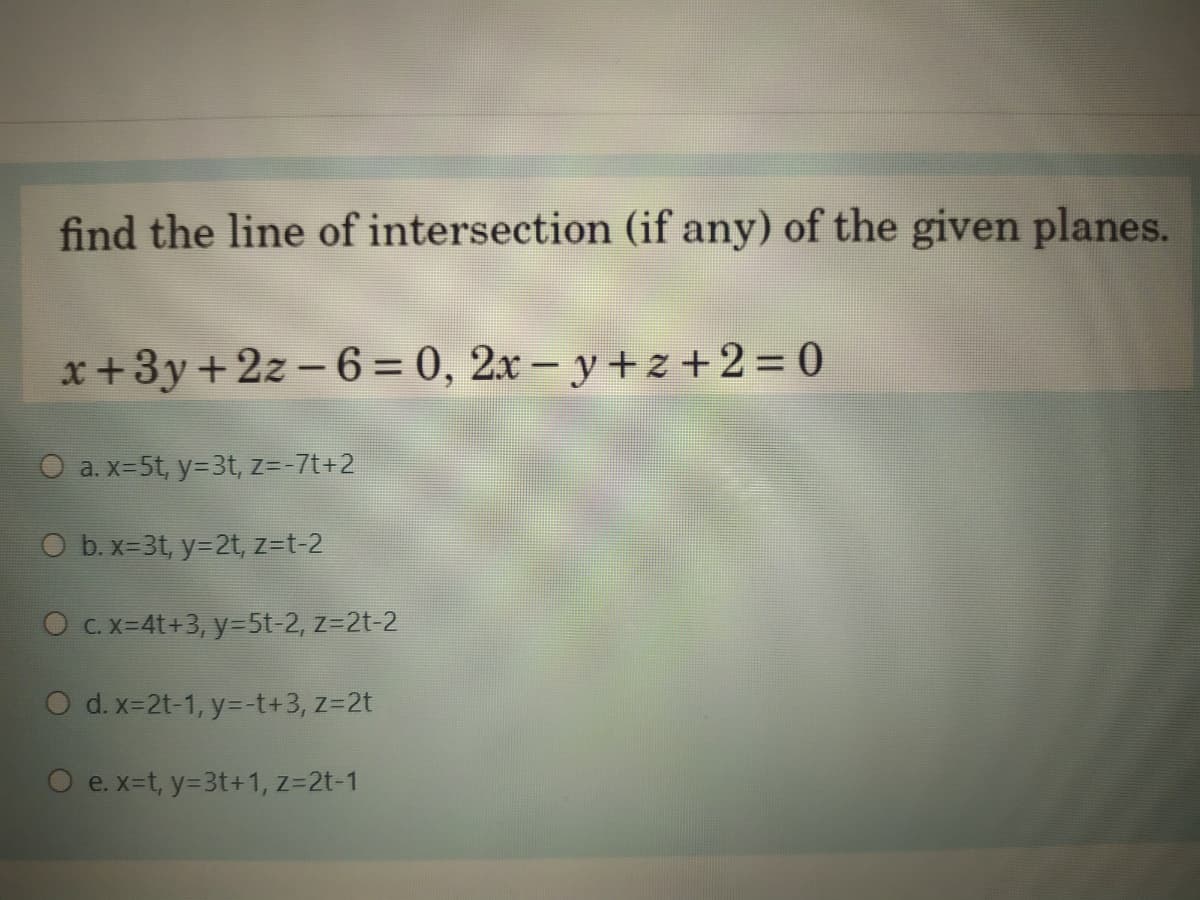 find the line of intersection (if any) of the given planes.
x +3y +2z - 6 = 0, 2x – y + z + 2 = 0
O a. x-5t, y=3t, z=-7t+2
O b. x-3t, y=2t, z=t-2
O C.x-4t+3, y=5t-2, z=2t-2
O d.x-2t-1, y=-t+3, z=2t
O e.x-t, y=3t+1, z=2t-1
