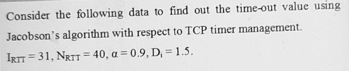 Consider the following data to find out the time-out value using
Jacobson's algorithm with respect to TCP timer management.
IRTT = 31, NRTT = 40, a = 0.9, D; = 1.5.
